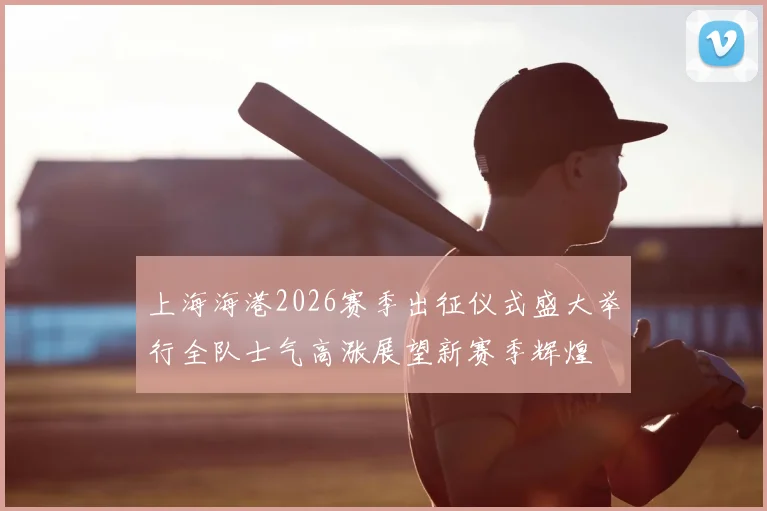 上海海港2026赛季出征仪式盛大举行全队士气高涨展望新赛季辉煌