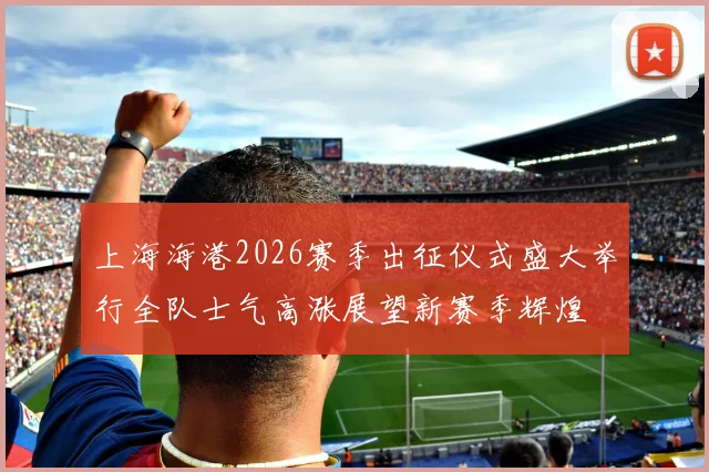上海海港2026赛季出征仪式盛大举行全队士气高涨展望新赛季辉煌