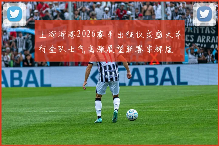 上海海港2026赛季出征仪式盛大举行全队士气高涨展望新赛季辉煌