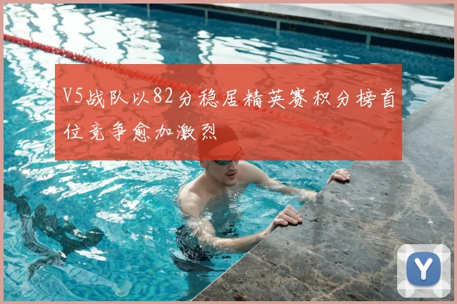 V5战队以82分稳居精英赛积分榜首位竞争愈加激烈