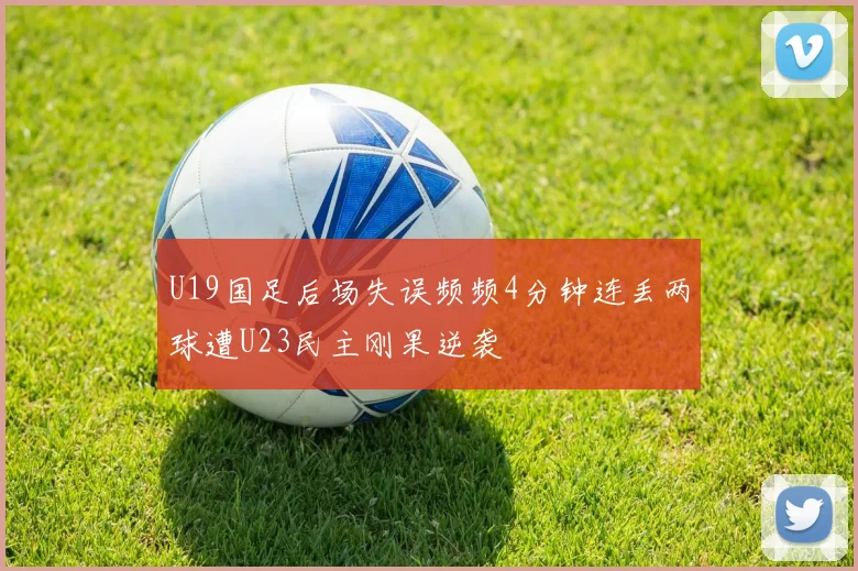 U19国足后场失误频频4分钟连丢两球遭U23民主刚果逆袭
