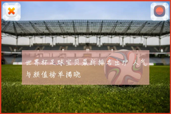 世界杯足球宝贝最新排名出炉 人气与颜值榜单揭晓
