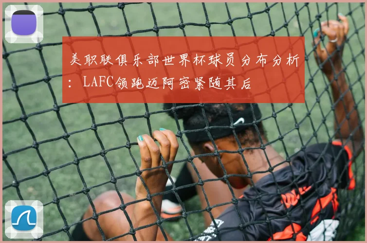 美职联俱乐部世界杯球员分布分析：LAFC领跑迈阿密紧随其后