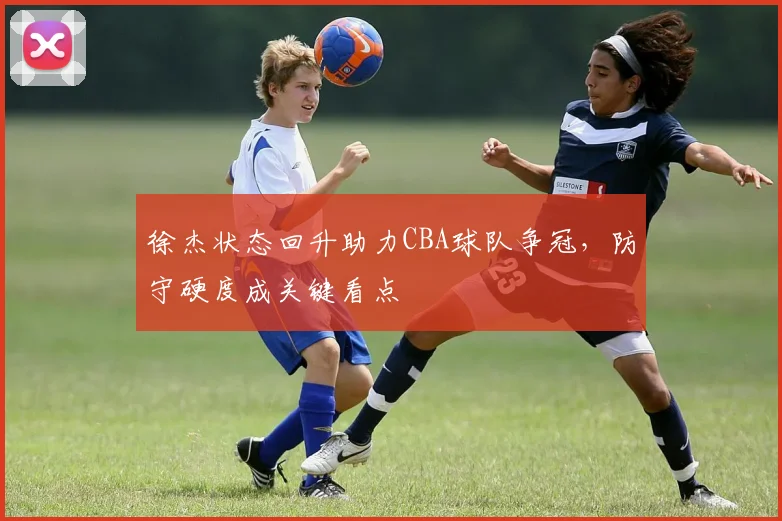 徐杰状态回升助力CBA球队争冠，防守硬度成关键看点