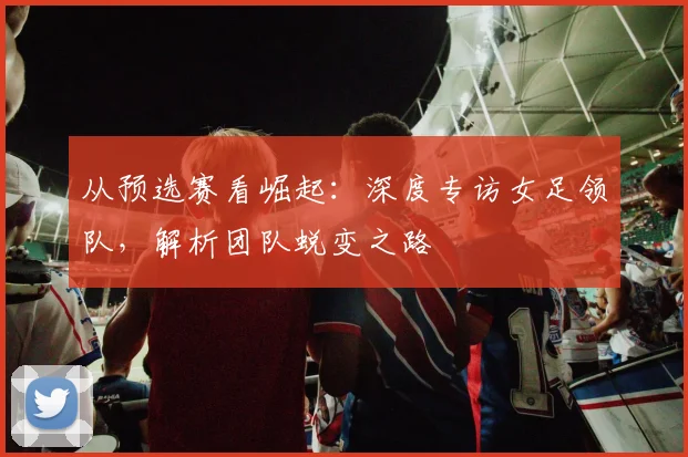 从预选赛看崛起：深度专访女足领队，解析团队蜕变之路