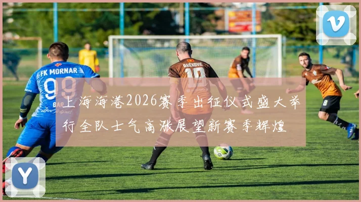 上海海港2026赛季出征仪式盛大举行全队士气高涨展望新赛季辉煌