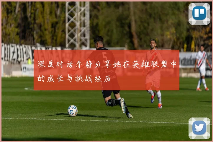 深度对话李静分享她在英雄联盟中的成长与挑战经历