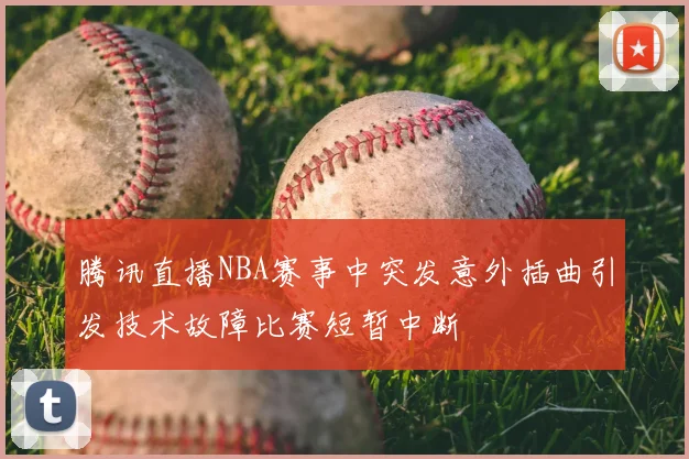 腾讯直播NBA赛事中突发意外插曲引发技术故障比赛短暂中断