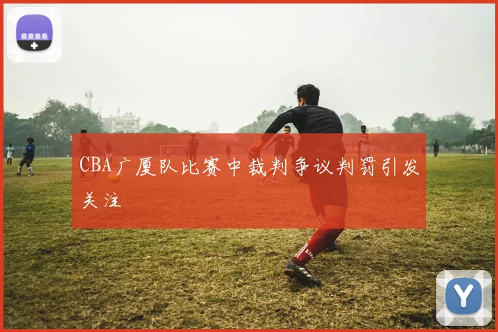 CBA广厦队比赛中裁判争议判罚引发关注