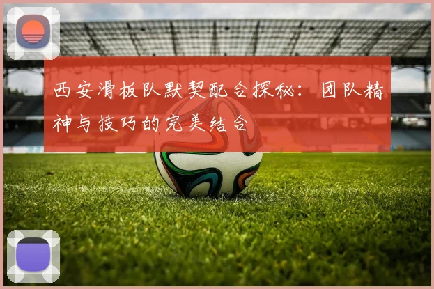 西安滑板队默契配合探秘:团队精神与技巧的完美结合