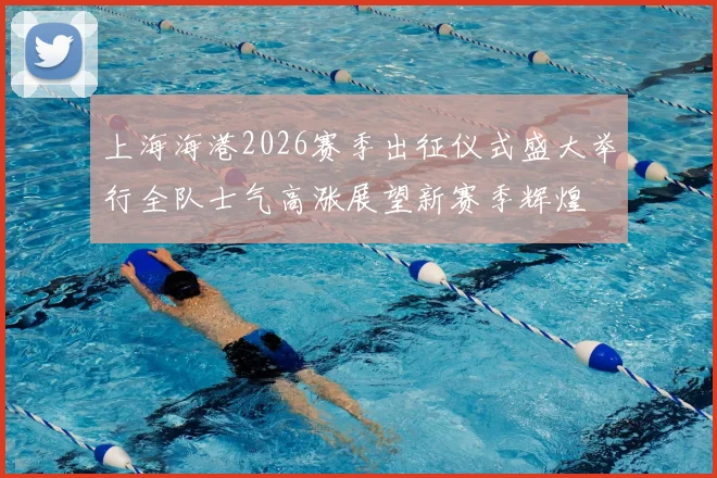 上海海港2026赛季出征仪式盛大举行全队士气高涨展望新赛季辉煌