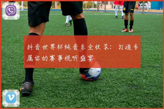 抖音世界杯纯音乐全收录：打造专属你的赛事视听盛宴