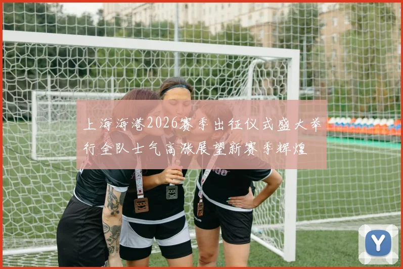 上海海港2026赛季出征仪式盛大举行全队士气高涨展望新赛季辉煌