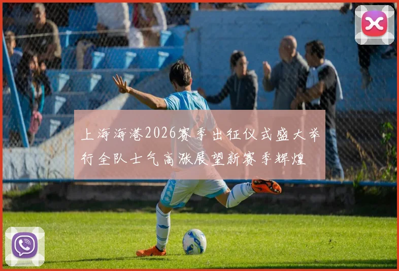 上海海港2026赛季出征仪式盛大举行全队士气高涨展望新赛季辉煌