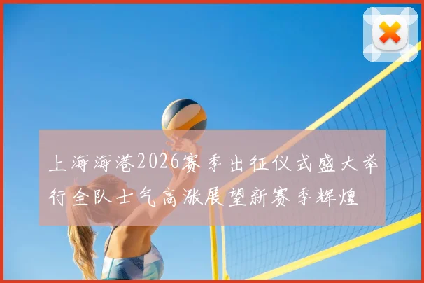 上海海港2026赛季出征仪式盛大举行全队士气高涨展望新赛季辉煌