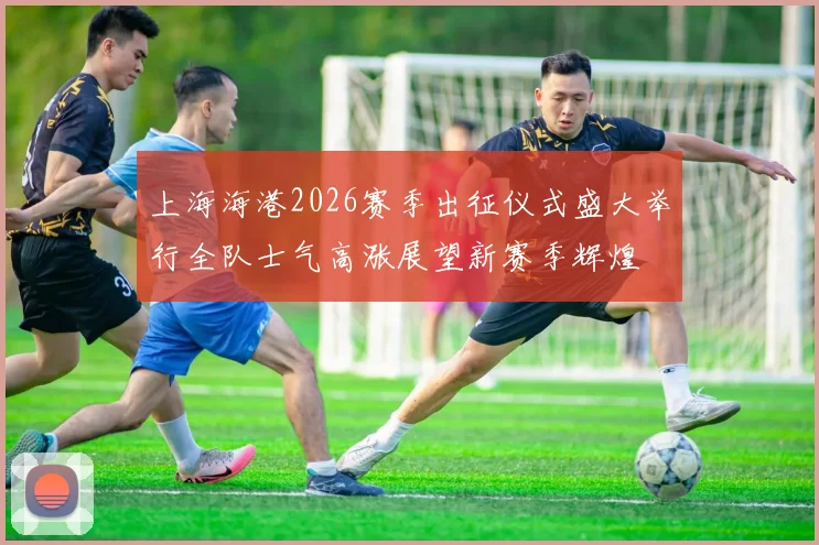 上海海港2026赛季出征仪式盛大举行全队士气高涨展望新赛季辉煌