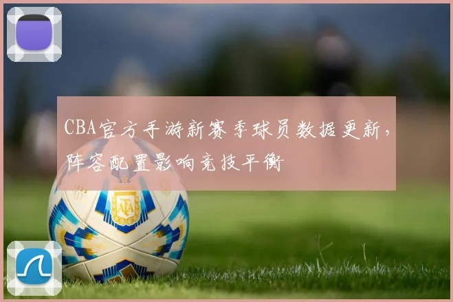 CBA官方手游新赛季球员数据更新,阵容配置影响竞技平衡