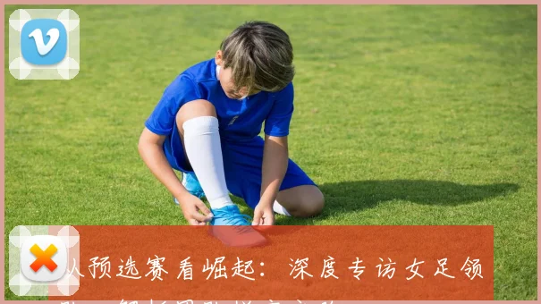 从预选赛看崛起：深度专访女足领队，解析团队蜕变之路