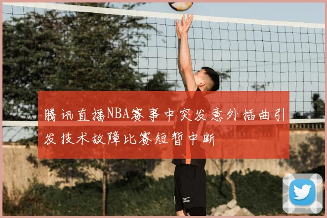 腾讯直播NBA赛事中突发意外插曲引发技术故障比赛短暂中断