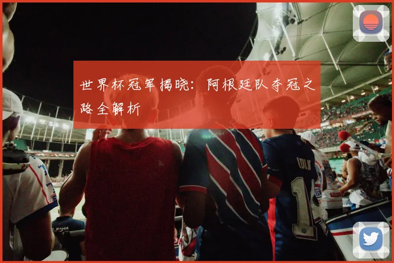 世界杯冠军揭晓:阿根廷队夺冠之路全解析